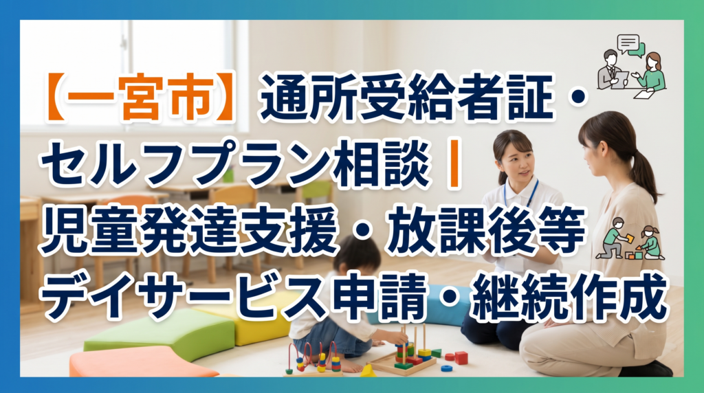 【一宮市】通所受給者証・セルフプラン相談｜児童発達支援・放課後等デイサービス申請・継続作成