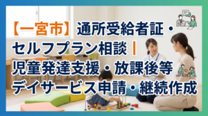 【一宮市】通所受給者証・セルフプラン相談｜児童発達支援・放課後等デイサービス申請・継続作成