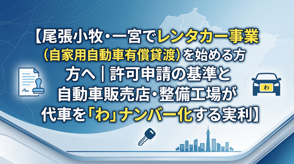 尾張小牧・一宮でレンタカー事業（自家用自動車有償貸渡）を始める方へ｜許可申請の基準と自動車販売店・整備工場が代車を「わ」ナンバー化する実利