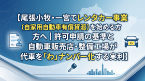 尾張小牧・一宮でレンタカー事業（自家用自動車有償貸渡）を始める方へ｜許可申請の基準と自動車販売店・整備工場が代車を「わ」ナンバー化する実利