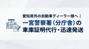 愛知県外の自動車ディーラー様へ｜一宮警察署（分庁舎）の車庫証明代行・迅速発送