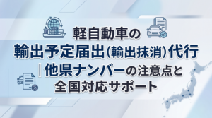 軽自動車の輸出予定届出（輸出抹消）代行｜他県ナンバーの注意点と全国対応サポート